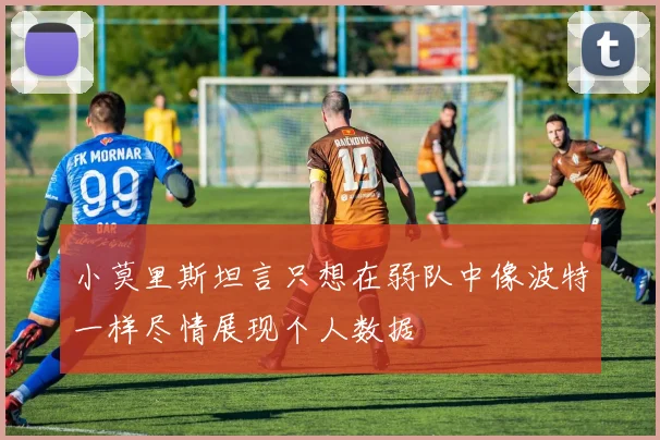 小莫里斯坦言只想在弱队中像波特一样尽情展现个人数据