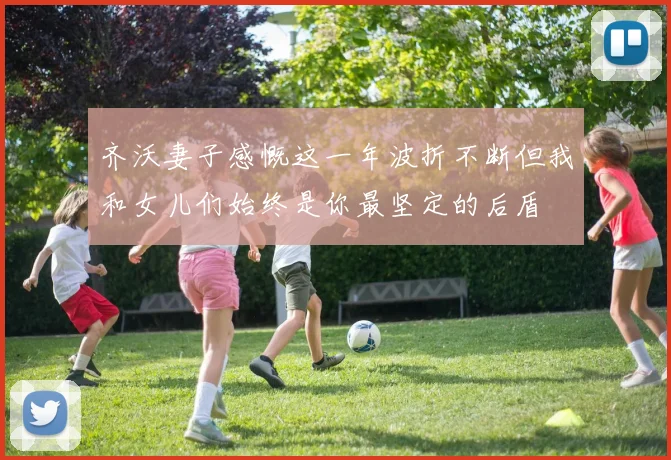 齐沃妻子感慨这一年波折不断但我和女儿们始终是你最坚定的后盾