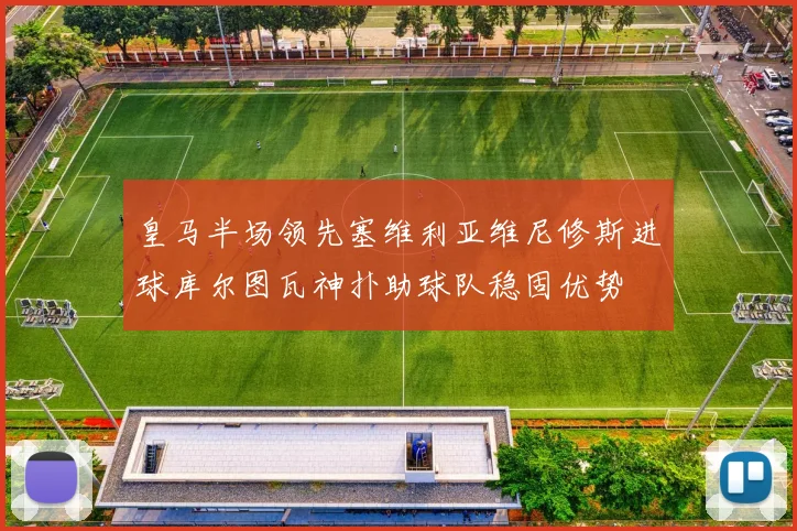 皇马半场领先塞维利亚维尼修斯进球库尔图瓦神扑助球队稳固优势