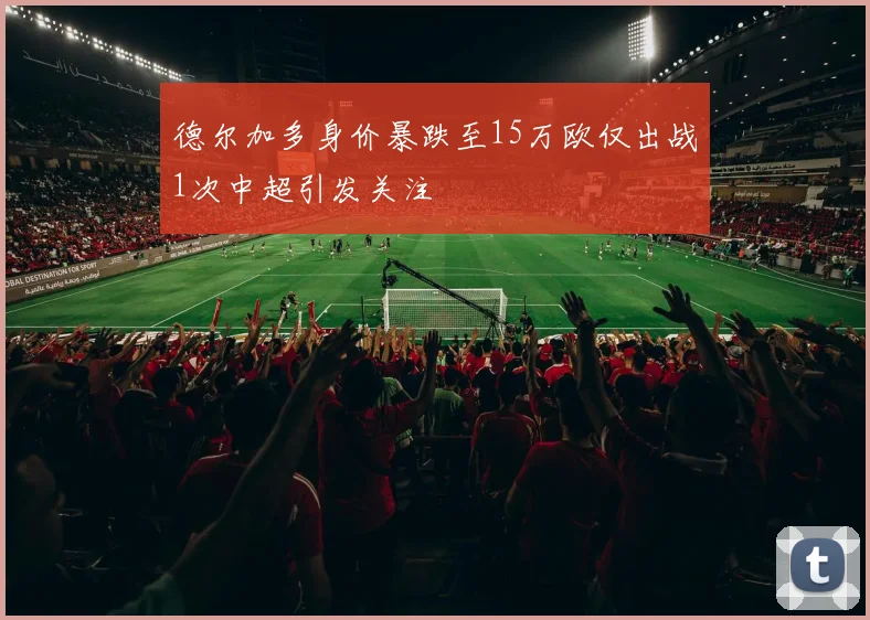 德尔加多身价暴跌至15万欧仅出战1次中超引发关注
