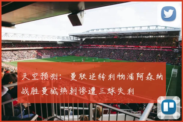 天空预测：曼联逆转利物浦阿森纳战胜曼城热刺惨遭三球失利