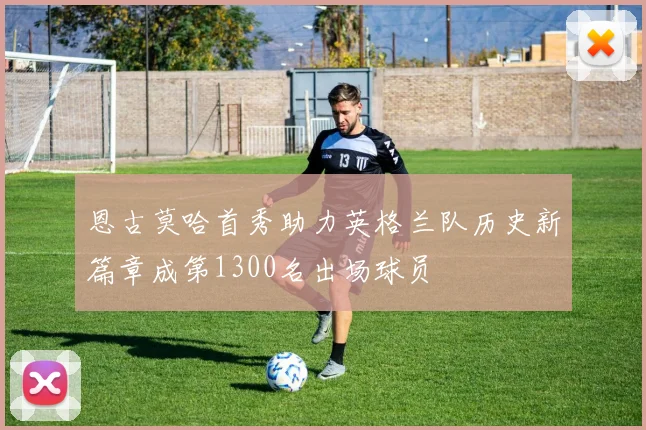 恩古莫哈首秀助力英格兰队历史新篇章成第1300名出场球员