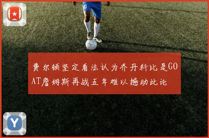 费尔顿坚定看法认为乔丹科比是GOAT詹姆斯再战五年难以撼动此论