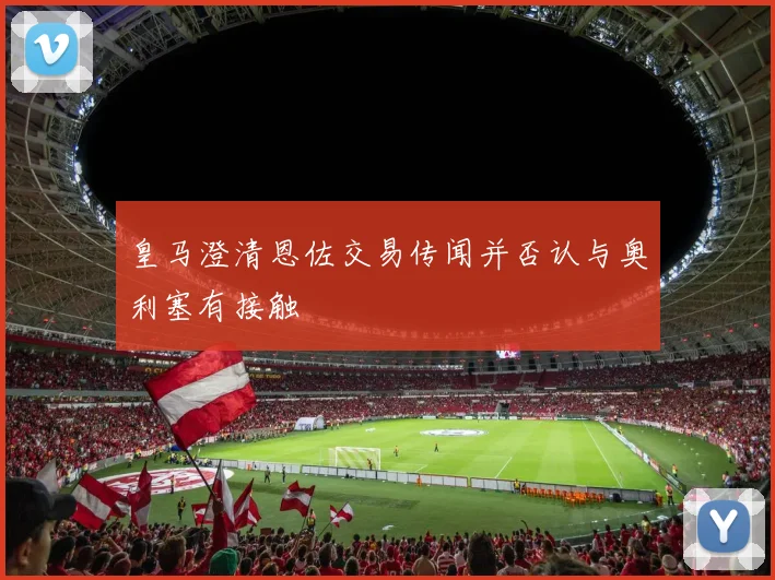 皇马澄清恩佐交易传闻并否认与奥利塞有接触