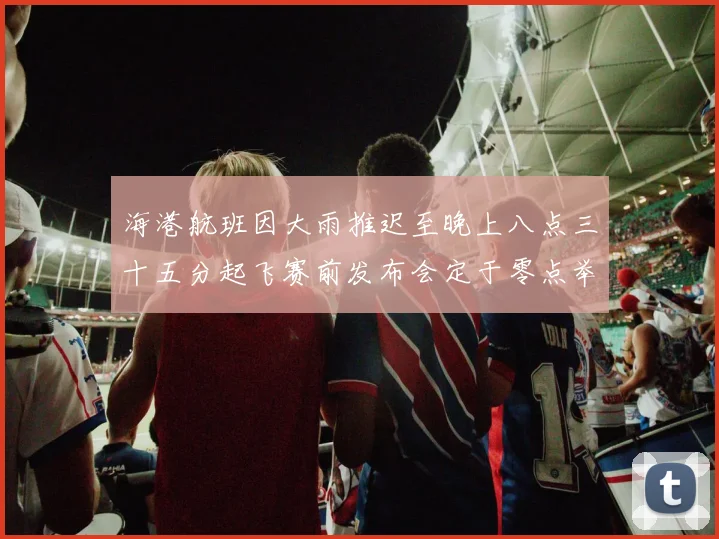 海港航班因大雨推迟至晚上八点三十五分起飞赛前发布会定于零点举行