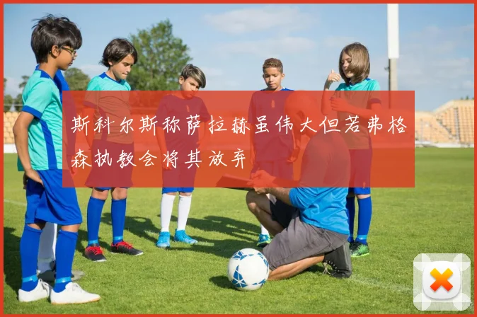斯科尔斯称萨拉赫虽伟大但若弗格森执教会将其放弃