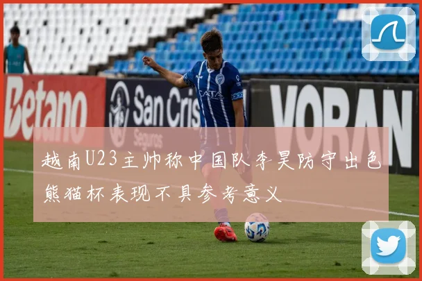 越南U23主帅称中国队李昊防守出色熊猫杯表现不具参考意义