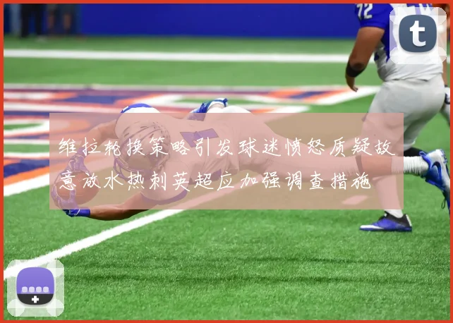 维拉轮换策略引发球迷愤怒质疑故意放水热刺英超应加强调查措施