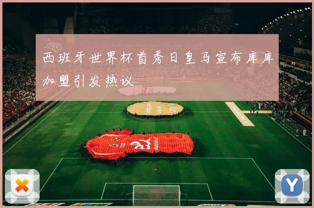 西班牙世界杯首秀日皇马宣布库库加盟引发热议