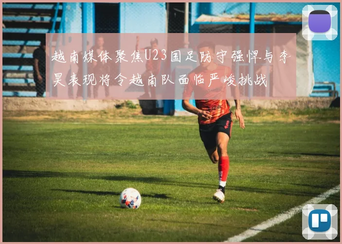 越南媒体聚焦U23国足防守强悍与李昊表现将令越南队面临严峻挑战