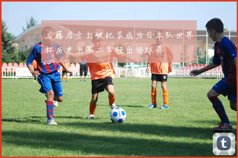 后藤启介打破纪录成为日本队世界杯历史上第二年轻出场球员