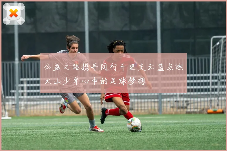 公益之路携手同行千里支云蓝点燃大山少年心中的足球梦想