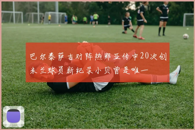 巴尔泰萨吉对阵热那亚传中20次创米兰球员新纪录小贝曾是唯一