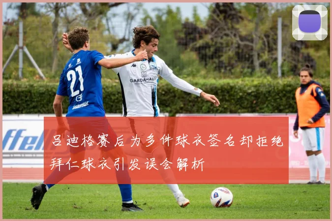 吕迪格赛后为多件球衣签名却拒绝拜仁球衣引发误会解析