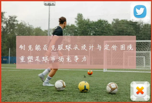 耐克能否克服球衣设计与定价困境重塑足球市场竞争力