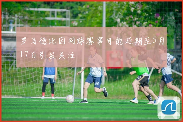 罗马德比因网球赛事可能延期至5月17日引发关注