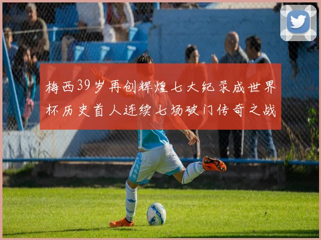 梅西39岁再创辉煌七大纪录成世界杯历史首人连续七场破门传奇之战