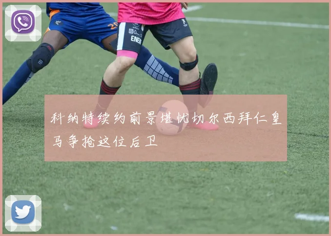 科纳特续约前景堪忧切尔西拜仁皇马争抢这位后卫