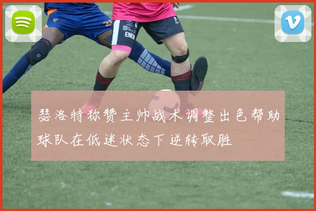 瑟洛特称赞主帅战术调整出色帮助球队在低迷状态下逆转取胜