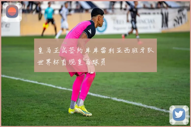 皇马正式签约库库雷利亚西班牙队世界杯首现皇马球员