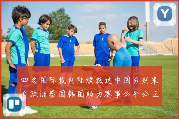 四名国际裁判陆续抵达中国分别来自欧洲泰国韩国助力赛事公平公正