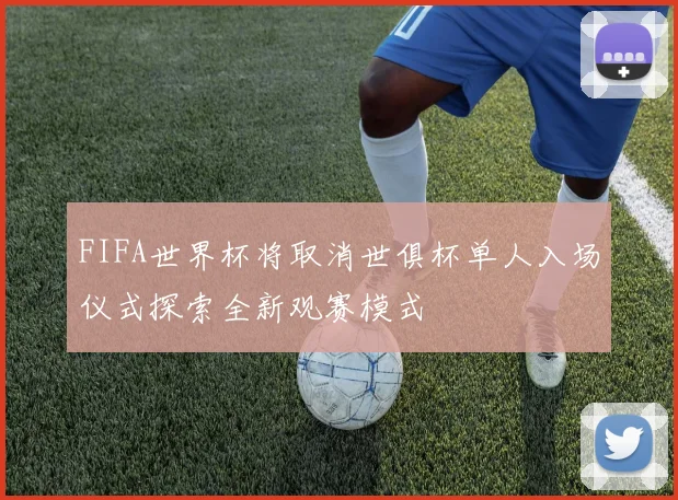FIFA世界杯将取消世俱杯单人入场仪式探索全新观赛模式