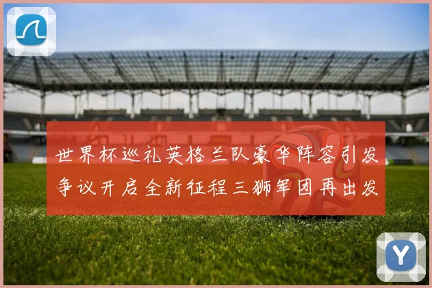 世界杯巡礼英格兰队豪华阵容引发争议开启全新征程三狮军团再出发