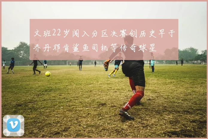 文班22岁闯入分区决赛创历史早于乔丹邓肯鲨鱼司机等传奇球星